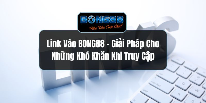 Link Vào BONG88 - Giải Pháp Cho Những Khó Khăn Khi Truy Cập